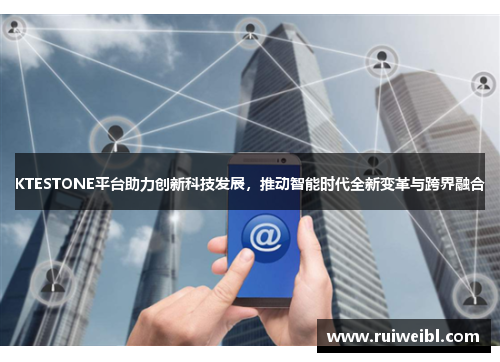 KTESTONE平台助力创新科技发展，推动智能时代全新变革与跨界融合